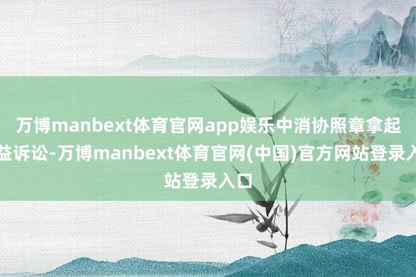 万博manbext体育官网app娱乐中消协照章拿起公益诉讼-万博manbext体育官网(中国)官方网站登录入口