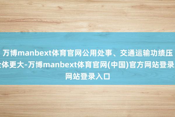万博manbext体育官网公用处事、交通运输功绩压力全体更大-万博manbext体育官网(中国)官方网站登录入口