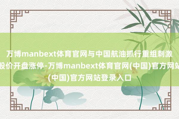 万博manbext体育官网与中国航油抓行重组刺激中国石化股价开盘涨停-万博manbext体育官网(中国)官方网站登录入口