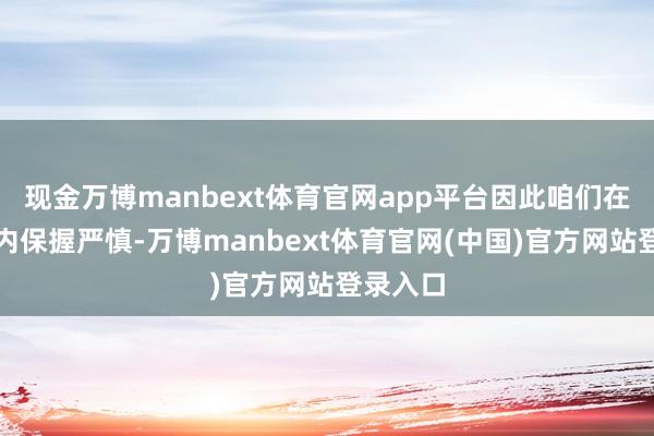 现金万博manbext体育官网app平台因此咱们在极短期内保握严慎-万博manbext体育官网(中国)官方网站登录入口