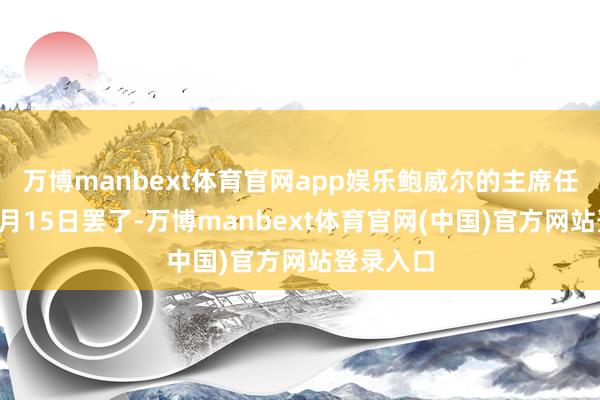 万博manbext体育官网app娱乐鲍威尔的主席任期将于5月15日罢了-万博manbext体育官网(中国)官方网站登录入口