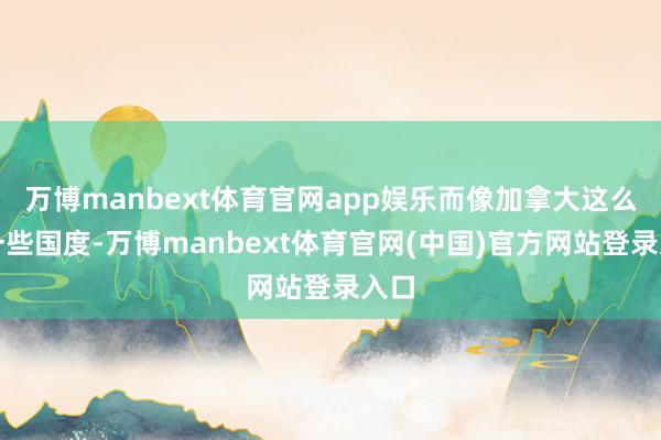 万博manbext体育官网app娱乐而像加拿大这么的一些国度-万博manbext体育官网(中国)官方网站登录入口