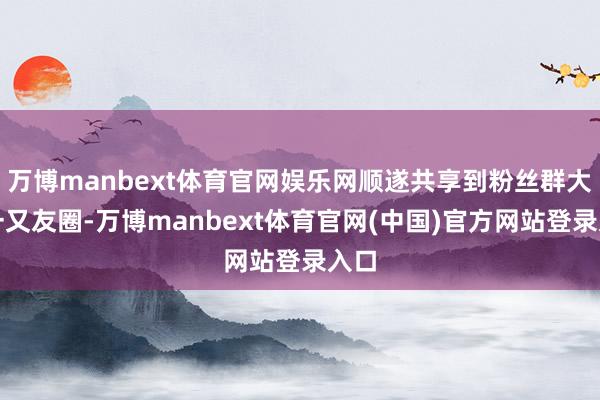 万博manbext体育官网娱乐网顺遂共享到粉丝群大略一又友圈-万博manbext体育官网(中国)官方网站登录入口