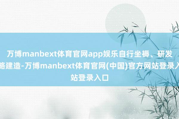 万博manbext体育官网app娱乐自行坐褥、研发约略建造-万博manbext体育官网(中国)官方网站登录入口