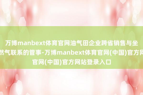 万博manbext体育官网油气田企业跨省销售与坐褥原油、自然气联系的管事-万博manbext体育官网(中国)官方网站登录入口