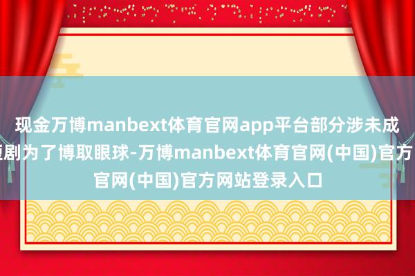现金万博manbext体育官网app平台部分涉未成年东说念主短剧为了博取眼球-万博manbext体育官网(中国)官方网站登录入口