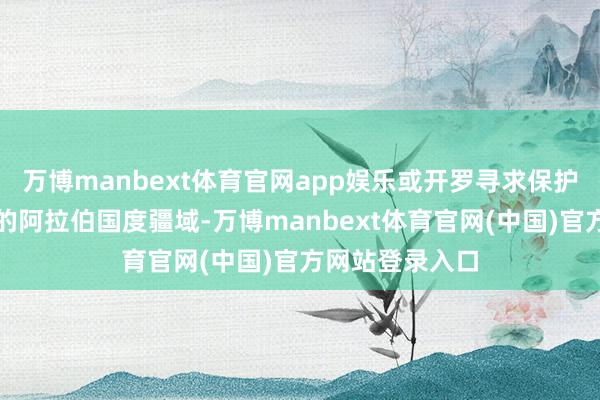 万博manbext体育官网app娱乐或开罗寻求保护其安全与安静的阿拉伯国度疆域-万博manbext体育官网(中国)官方网站登录入口